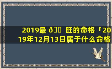 2019最 🐠 旺的命格「2019年12月13日属于什么命格」